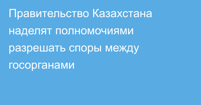 Правительство Казахстана наделят полномочиями разрешать споры между госорганами