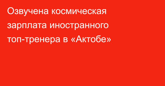 Озвучена космическая зарплата иностранного топ-тренера в «Актобе»