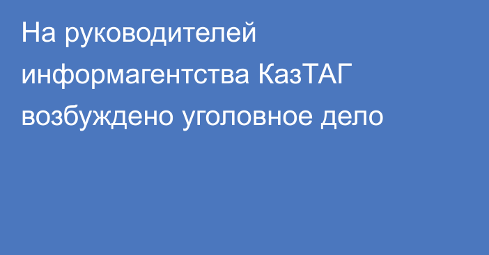 На руководителей информагентства КазТАГ возбуждено уголовное дело