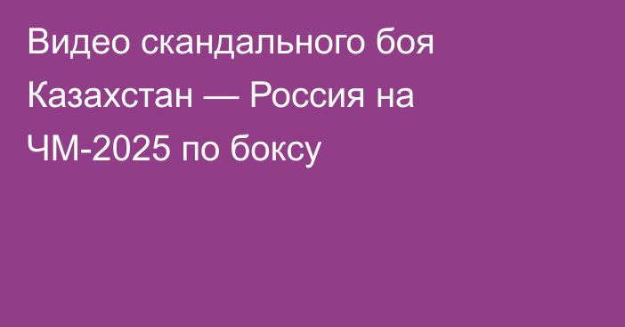 Видео скандального боя Казахстан — Россия на ЧМ-2025 по боксу