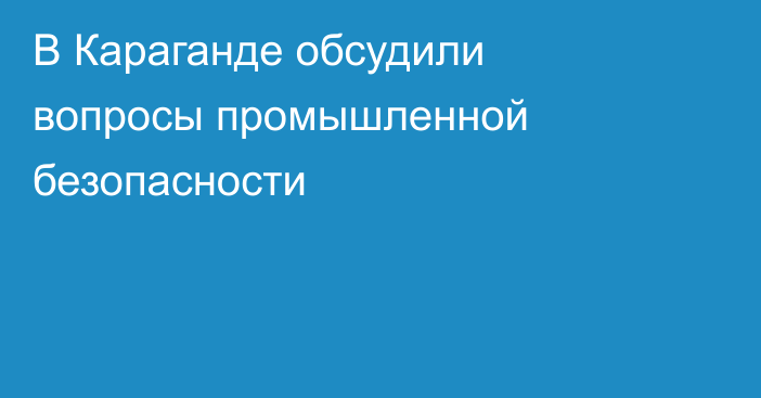 В Караганде обсудили вопросы промышленной безопасности