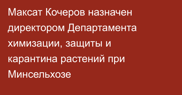 Максат Кочеров назначен директором Департамента химизации, защиты и карантина растений при Минсельхозе