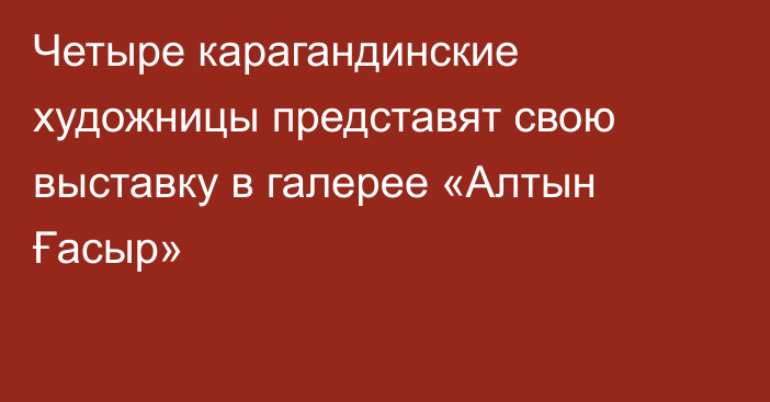 Четыре карагандинские художницы представят свою выставку в галерее «Алтын Ғасыр»