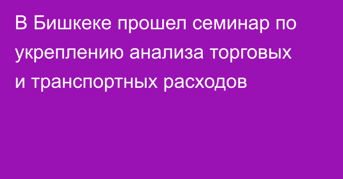 В Бишкеке прошел семинар по укреплению анализа торговых и транспортных расходов