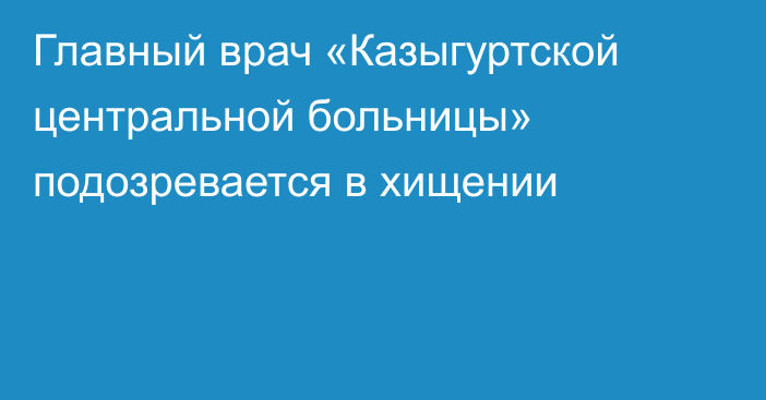 Главный врач «Казыгуртской центральной больницы» подозревается в хищении