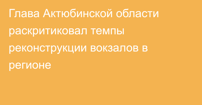 Глава Актюбинской области раскритиковал темпы реконструкции вокзалов в регионе