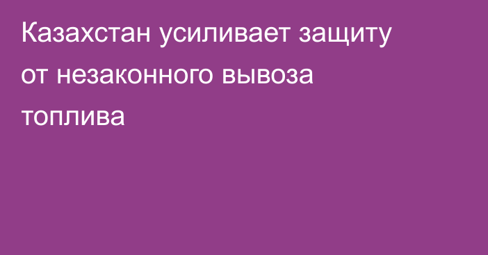 Казахстан усиливает защиту от незаконного вывоза топлива