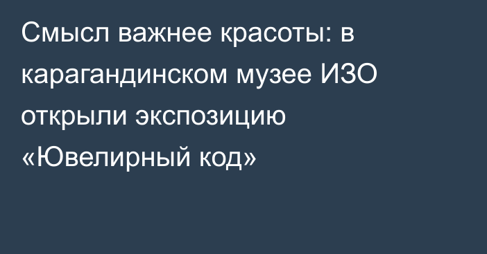 Смысл важнее красоты: в карагандинском музее ИЗО открыли экспозицию «Ювелирный код»