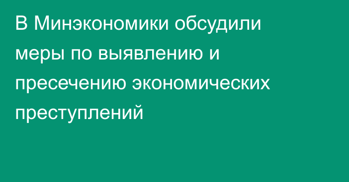 В Минэкономики обсудили меры по выявлению и пресечению экономических преступлений