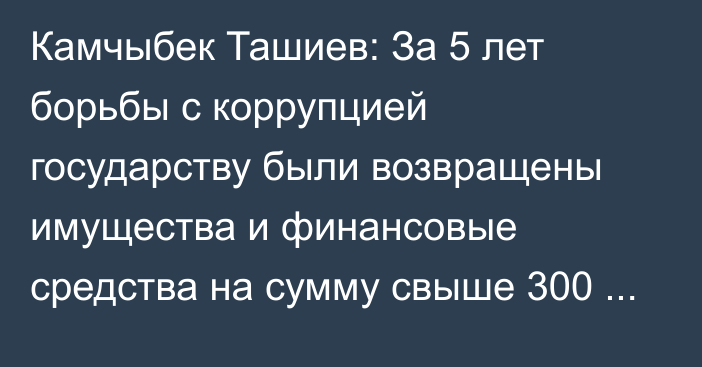 Камчыбек Ташиев: За 5 лет борьбы с коррупцией государству были возвращены имущества и финансовые средства на сумму свыше 300 млрд сомов