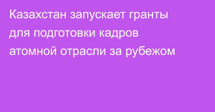 Казахстан запускает гранты для подготовки кадров атомной отрасли за рубежом