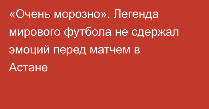 «Очень морозно». Легенда мирового футбола не сдержал эмоций перед матчем в Астане
