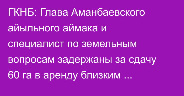 ГКНБ: Глава Аманбаевского айыльного аймака и специалист по земельным вопросам задержаны за сдачу 60 га в аренду близким родственникам