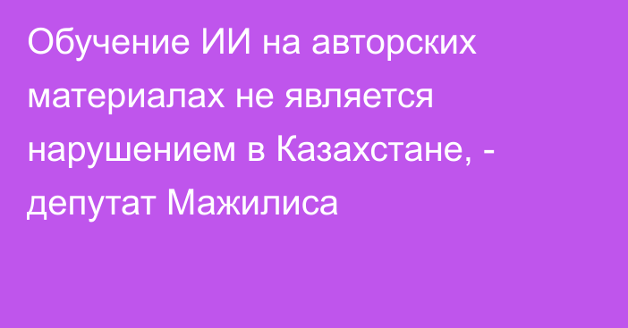 Обучение ИИ на авторских материалах не является нарушением в Казахстане, - депутат Мажилиса