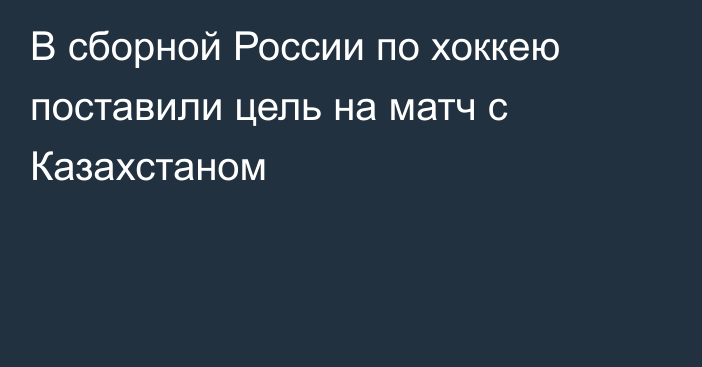 В сборной России по хоккею поставили цель на матч с Казахстаном