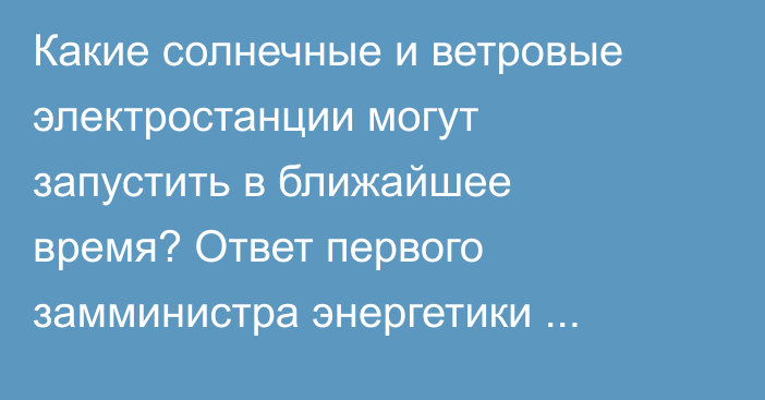 Какие солнечные и ветровые электростанции могут запустить в ближайшее время? Ответ первого замминистра энергетики Ысманова