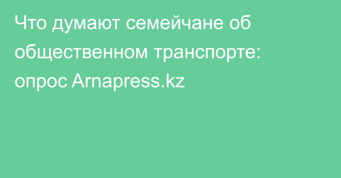 Что думают семейчане об общественном транспорте: опрос Arnapress.kz