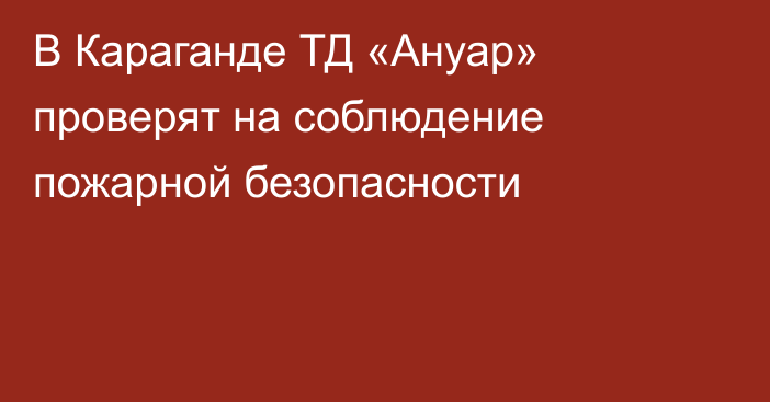 В Караганде ТД «Ануар» проверят на соблюдение пожарной безопасности