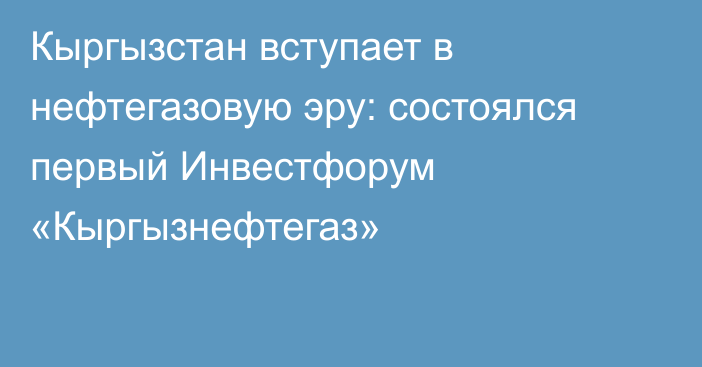Кыргызстан вступает в нефтегазовую эру: состоялся первый Инвестфорум «Кыргызнефтегаз»