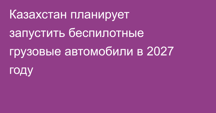 Казахстан планирует запустить беспилотные грузовые автомобили в 2027 году