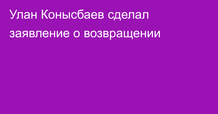 Улан Конысбаев сделал заявление о возвращении