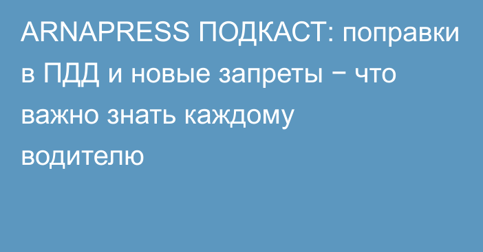 ARNAPRESS ПОДКАСТ: поправки в ПДД и новые запреты − что важно знать каждому водителю
