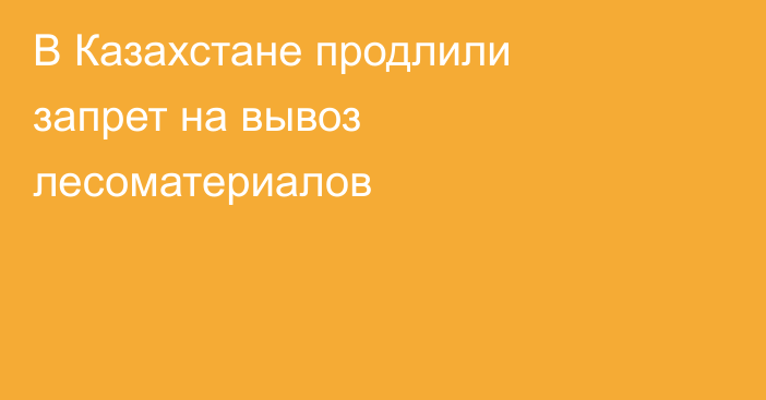 В Казахстане продлили запрет на вывоз лесоматериалов
