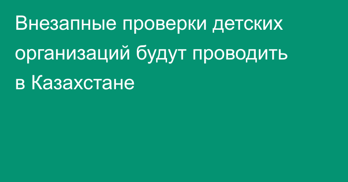 Внезапные проверки детских организаций будут проводить в Казахстане