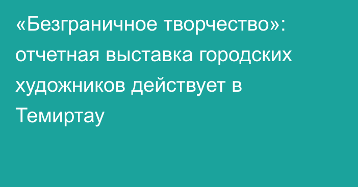 «Безграничное творчество»: отчетная выставка городских художников действует в Темиртау