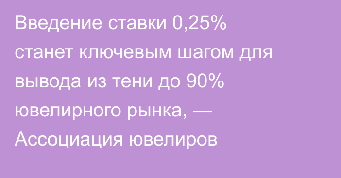 Введение ставки 0,25% станет ключевым шагом для вывода из тени до 90% ювелирного рынка, — Ассоциация ювелиров