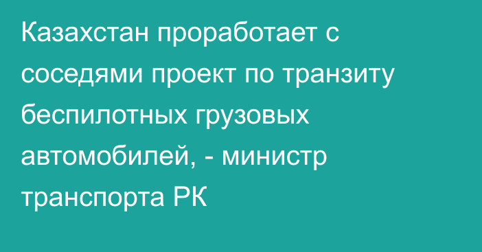 Казахстан проработает с соседями проект по транзиту беспилотных грузовых автомобилей, - министр транспорта РК