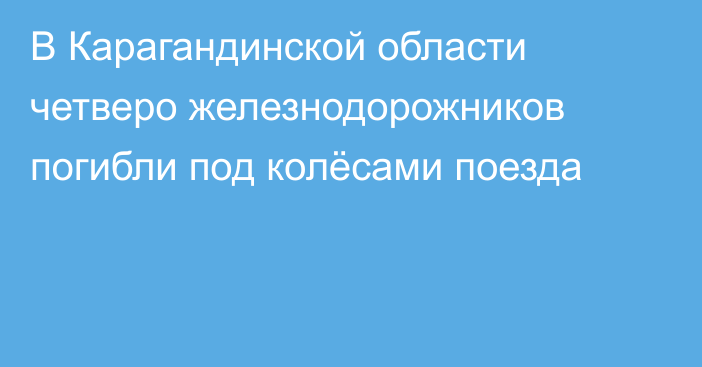 В Карагандинской области четверо железнодорожников погибли под колёсами поезда