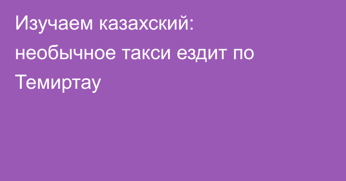Изучаем казахский: необычное такси ездит по Темиртау