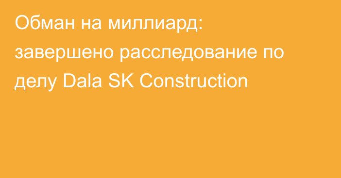 Обман на миллиард: завершено расследование по делу Dala SK Construction