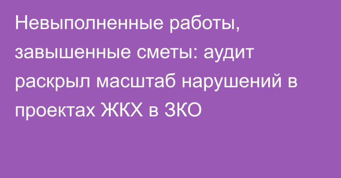 Невыполненные работы, завышенные сметы: аудит раскрыл масштаб нарушений в проектах ЖКХ в ЗКО