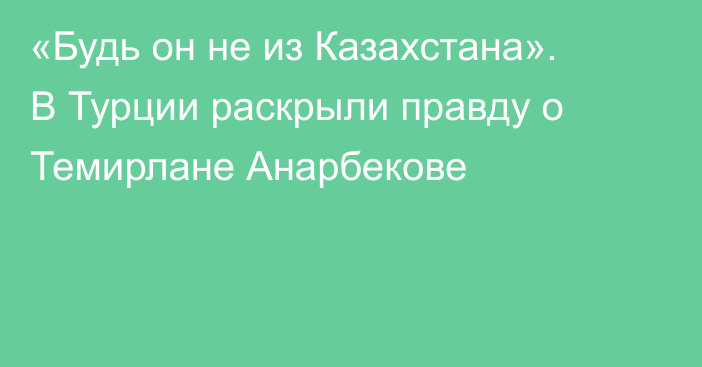 «Будь он не из Казахстана». В Турции раскрыли правду о Темирлане Анарбекове