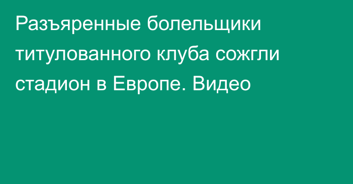 Разъяренные болельщики титулованного клуба сожгли стадион в Европе. Видео