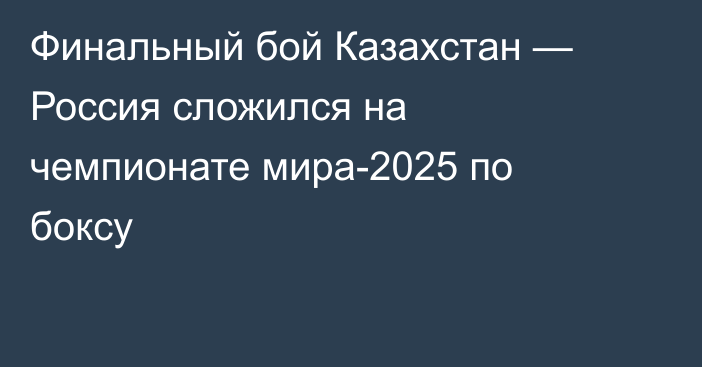Финальный бой Казахстан — Россия сложился на чемпионате мира-2025 по боксу