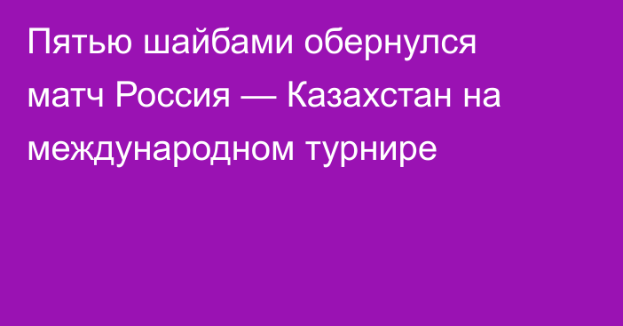 Пятью шайбами обернулся матч Россия — Казахстан на международном турнире