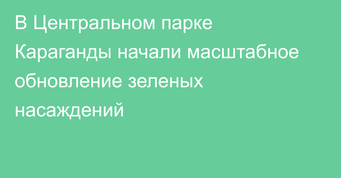 В Центральном парке Караганды начали масштабное обновление зеленых насаждений