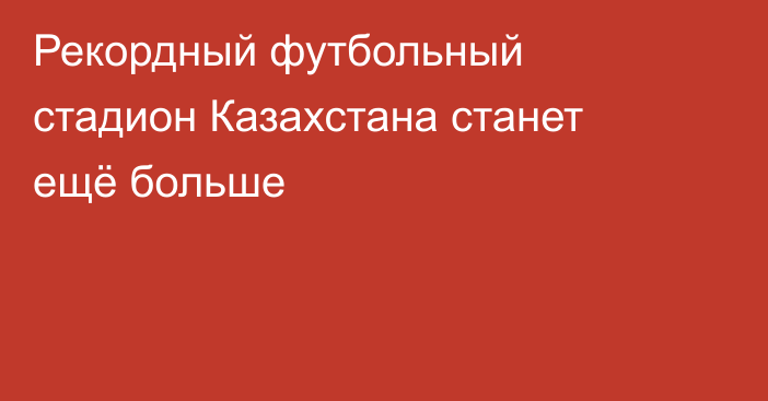 Рекордный футбольный стадион Казахстана станет ещё больше