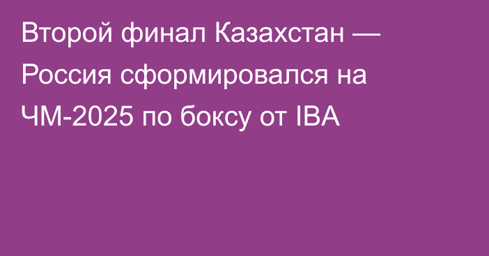 Второй финал Казахстан — Россия сформировался на ЧМ-2025 по боксу от IBA