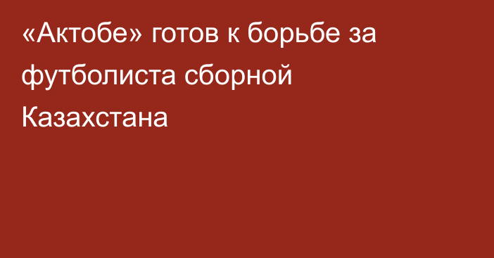 «Актобе» готов к борьбе за футболиста сборной Казахстана