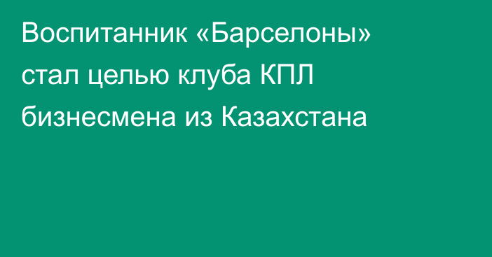 Воспитанник «Барселоны» стал целью клуба КПЛ бизнесмена из Казахстана