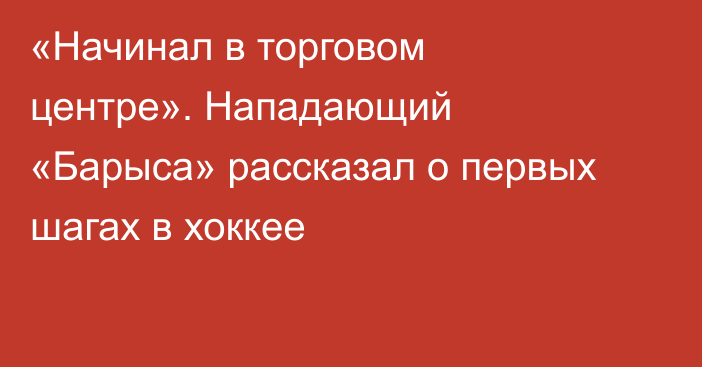 «Начинал в торговом центре». Нападающий «Барыса» рассказал о первых шагах в хоккее