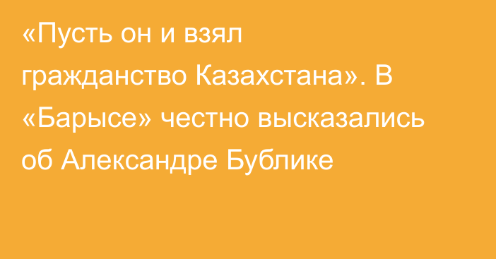 «Пусть он и взял гражданство Казахстана». В «Барысе» честно высказались об Александре Бублике