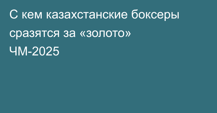 С кем казахстанские боксеры сразятся за «золото» ЧМ-2025