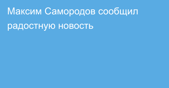 Максим Самородов сообщил радостную новость