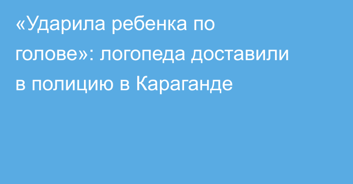 «Ударила ребенка по голове»: логопеда доставили в полицию в Караганде