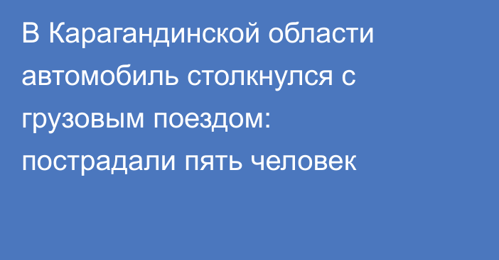 В Карагандинской области автомобиль столкнулся с грузовым поездом: пострадали пять человек